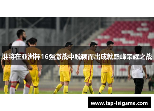 谁将在亚洲杯16强激战中脱颖而出成就巅峰荣耀之战