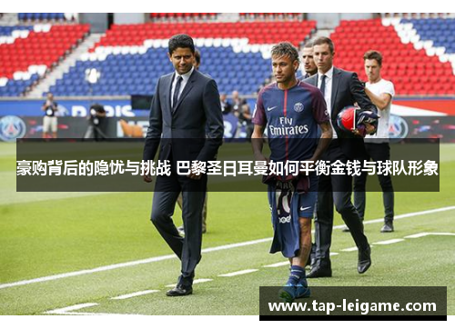 豪购背后的隐忧与挑战 巴黎圣日耳曼如何平衡金钱与球队形象