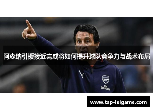 阿森纳引援接近完成将如何提升球队竞争力与战术布局