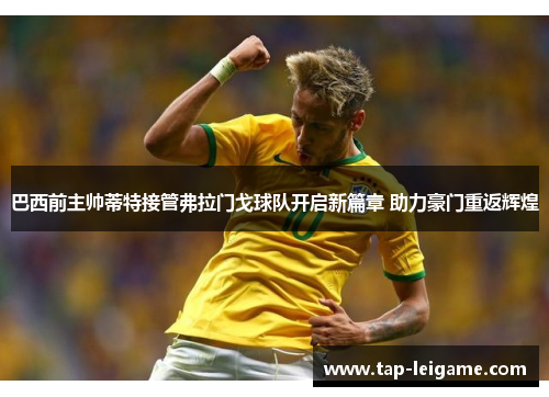 巴西前主帅蒂特接管弗拉门戈球队开启新篇章 助力豪门重返辉煌