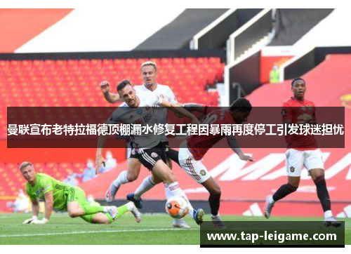 曼联宣布老特拉福德顶棚漏水修复工程因暴雨再度停工引发球迷担忧